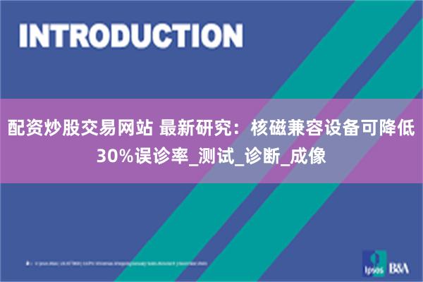 配资炒股交易网站 最新研究：核磁兼容设备可降低30%误诊率_测试_诊断_成像