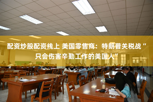 配资炒股配资线上 美国零售商：特朗普关税战“只会伤害辛勤工作的美国人”