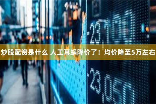 炒股配资是什么 人工耳蜗降价了！均价降至5万左右