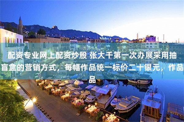 配资专业网上配资炒股 张大千第一次办展采用抽盲盒的营销方式，每幅作品统一标价二十银元，作品