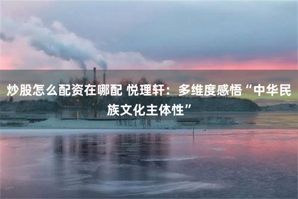 炒股怎么配资在哪配 悦理轩：多维度感悟“中华民族文化主体性”