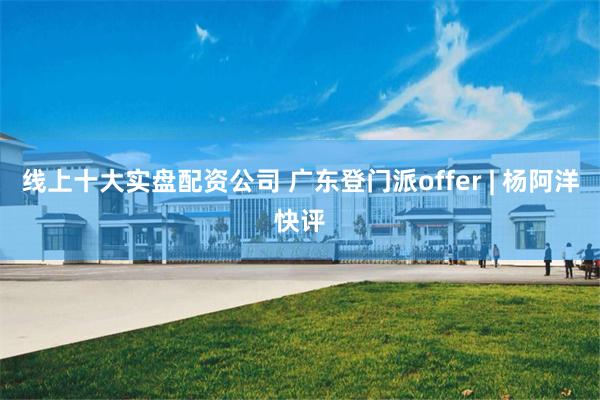 线上十大实盘配资公司 广东登门派offer | 杨阿洋快评