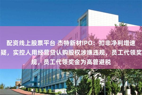 配资线上股票平台 杰特新材IPO：扣非净利增速暴跌80%遭质疑，实控人用经营贷认购股权涉嫌违规，员工代领奖金为高管避税