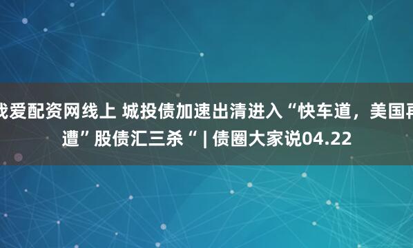 我爱配资网线上 城投债加速出清进入“快车道，美国再遭”股债汇三杀“ | 债圈大家说04.22