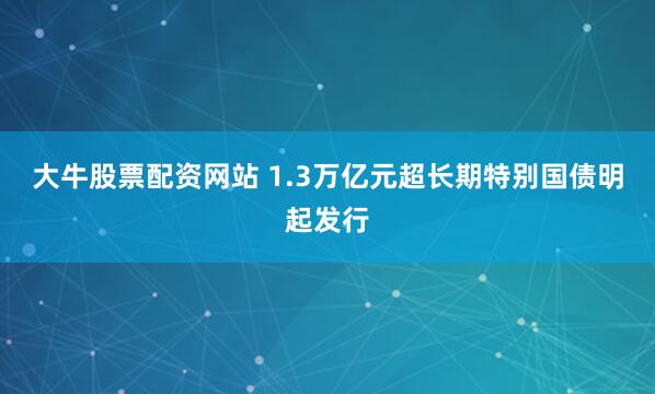 大牛股票配资网站 1.3万亿元超长期特别国债明起发行