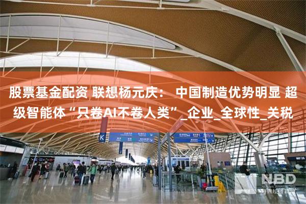 股票基金配资 联想杨元庆： 中国制造优势明显 超级智能体“只卷AI不卷人类”_企业_全球性_关税