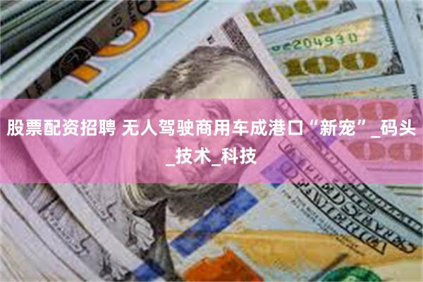 股票配资招聘 无人驾驶商用车成港口“新宠”_码头_技术_科技