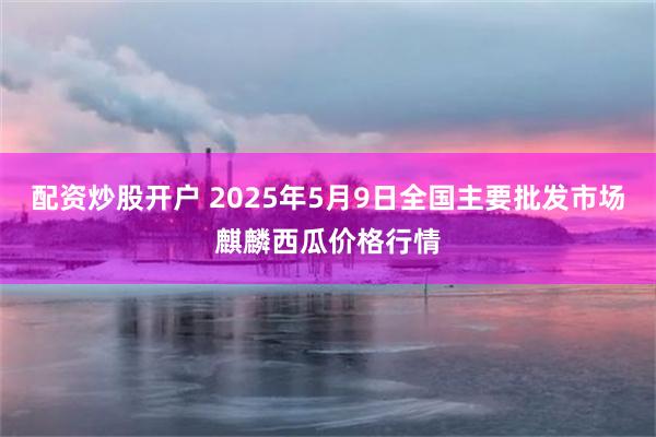 配资炒股开户 2025年5月9日全国主要批发市场麒麟西瓜价格行情