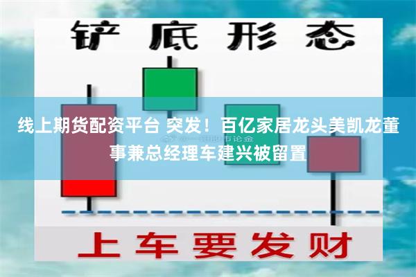 线上期货配资平台 突发！百亿家居龙头美凯龙董事兼总经理车建兴被留置
