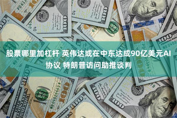 股票哪里加杠杆 英伟达或在中东达成90亿美元AI协议 特朗普访问助推谈判