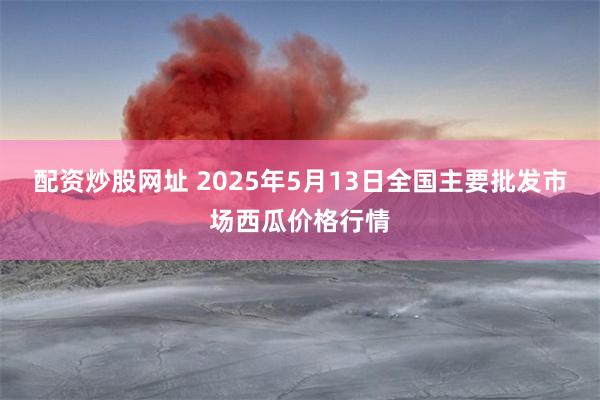 配资炒股网址 2025年5月13日全国主要批发市场西瓜价格行情