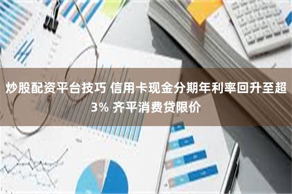 炒股配资平台技巧 信用卡现金分期年利率回升至超3% 齐平消费贷限价