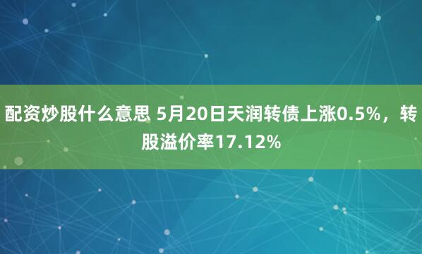 配资炒股什么意思 5月20日天润转债上涨0.5%，转股溢价率17.12%