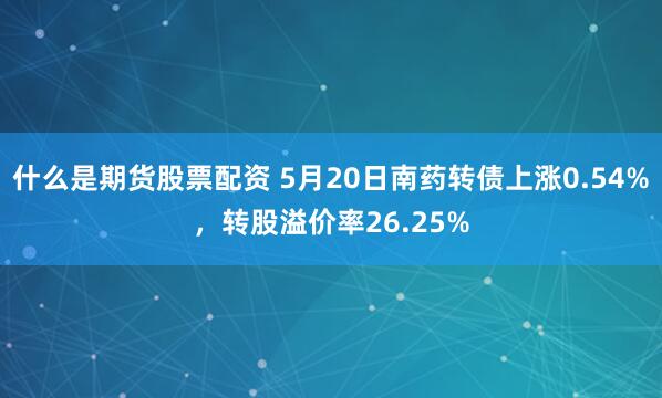 什么是期货股票配资 5月20日南药转债上涨0.54%，转股溢价率26.25%
