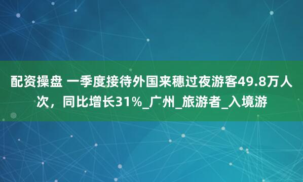 配资操盘 一季度接待外国来穗过夜游客49.8万人次，同比增长31%_广州_旅游者_入境游