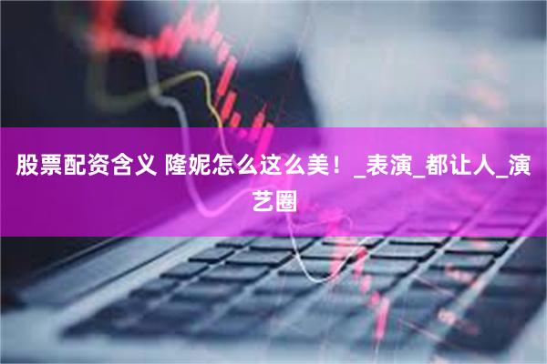 股票配资含义 隆妮怎么这么美！_表演_都让人_演艺圈