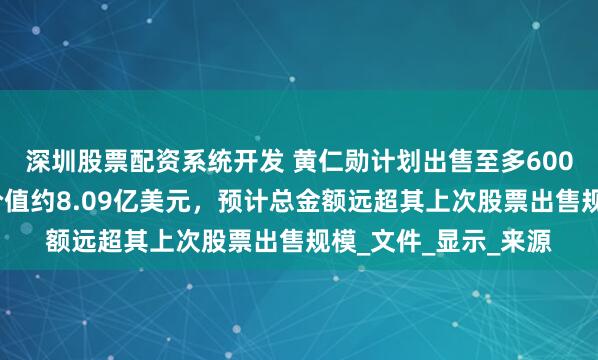 深圳股票配资系统开发 黄仁勋计划出售至多600万股英伟达股票！价值约8.09亿美元，预计总金额远超其上次股票出售规模_文件_显示_来源