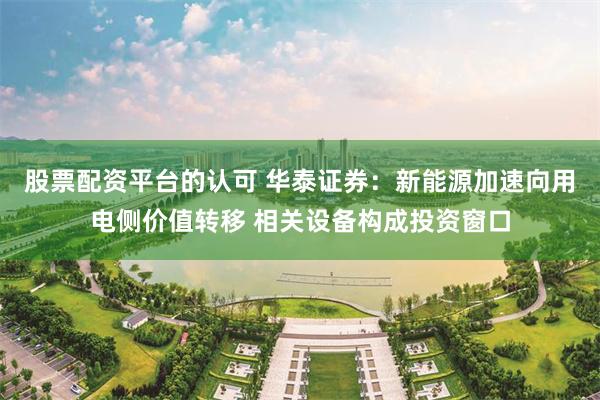 股票配资平台的认可 华泰证券：新能源加速向用电侧价值转移 相关设备构成投资窗口