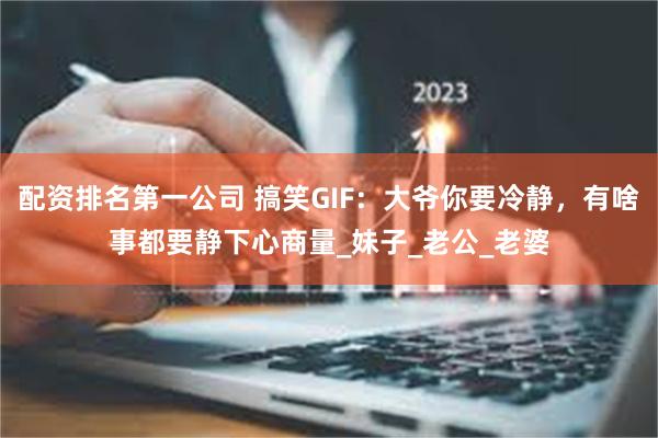 配资排名第一公司 搞笑GIF：大爷你要冷静，有啥事都要静下心商量_妹子_老公_老婆