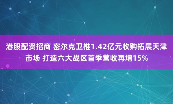 港股配资招商 密尔克卫推1.42亿元收购拓展天津市场 打造六大战区首季营收再增15%