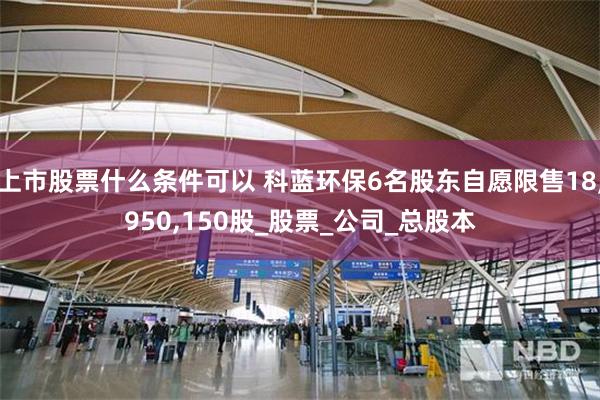 上市股票什么条件可以 科蓝环保6名股东自愿限售18,950,150股_股票_公司_总股本