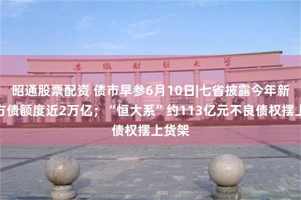 昭通股票配资 债市早参6月10日|七省披露今年新增地方债额度近2万亿；“恒大系”约113亿元不良债权摆上货架