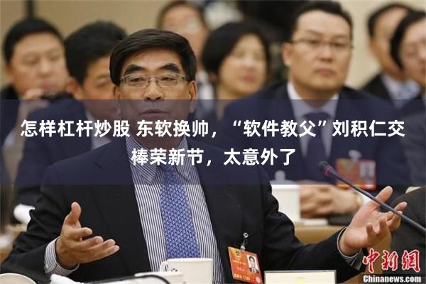 怎样杠杆炒股 东软换帅，“软件教父”刘积仁交棒荣新节，太意外了