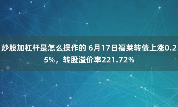 炒股加杠杆是怎么操作的 6月17日福莱转债上涨0.25%，转股溢价率221.72%