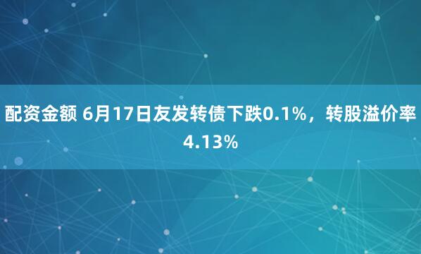 配资金额 6月17日友发转债下跌0.1%，转股溢价率4.13%