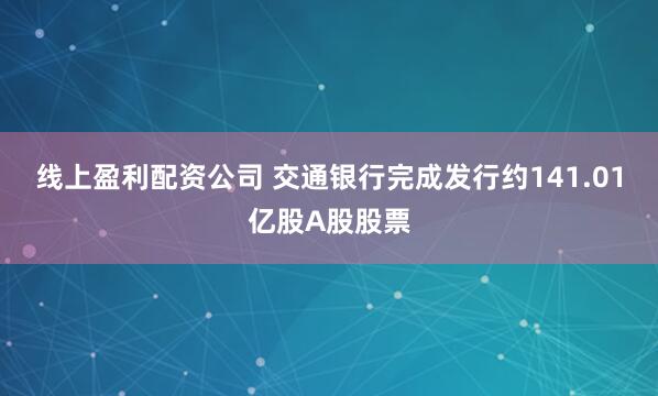 线上盈利配资公司 交通银行完成发行约141.01亿股A股股票