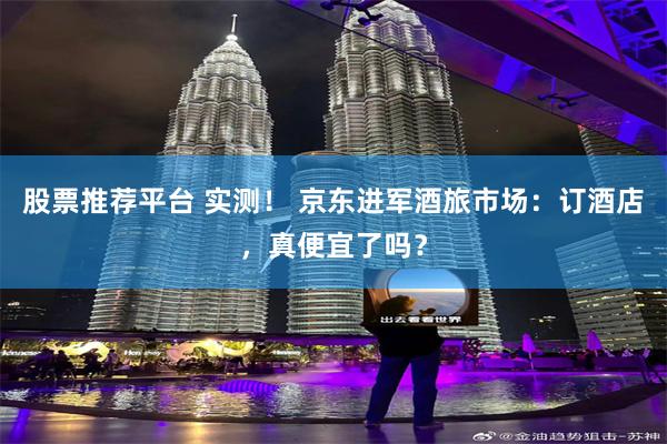 股票推荐平台 实测！ 京东进军酒旅市场：订酒店，真便宜了吗？