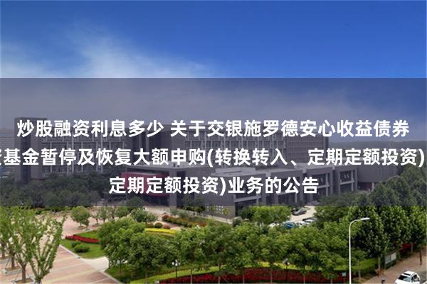 炒股融资利息多少 关于交银施罗德安心收益债券型证券投资基金暂停及恢复大额申购(转换转入、定期定额投资)业务的公告