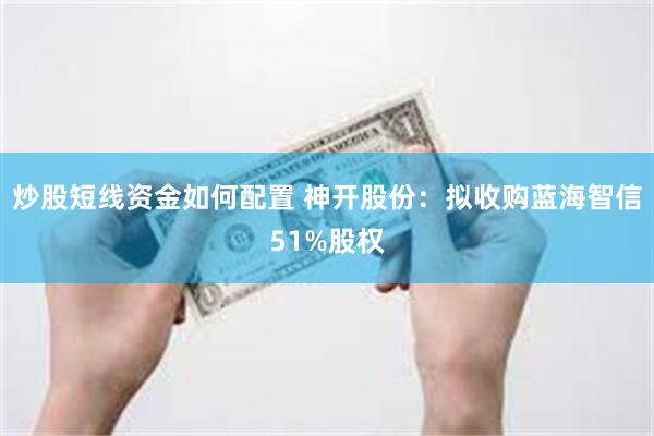 炒股短线资金如何配置 神开股份：拟收购蓝海智信51%股权