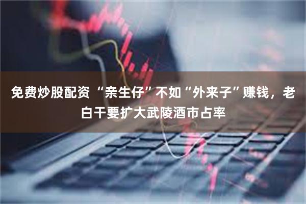 免费炒股配资 “亲生仔”不如“外来子”赚钱，老白干要扩大武陵酒市占率