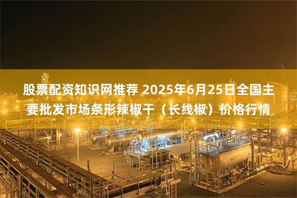 股票配资知识网推荐 2025年6月25日全国主要批发市场条形辣椒干（长线椒）价格行情