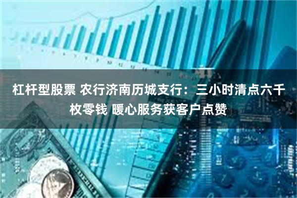 杠杆型股票 农行济南历城支行：三小时清点六千枚零钱 暖心服务获客户点赞