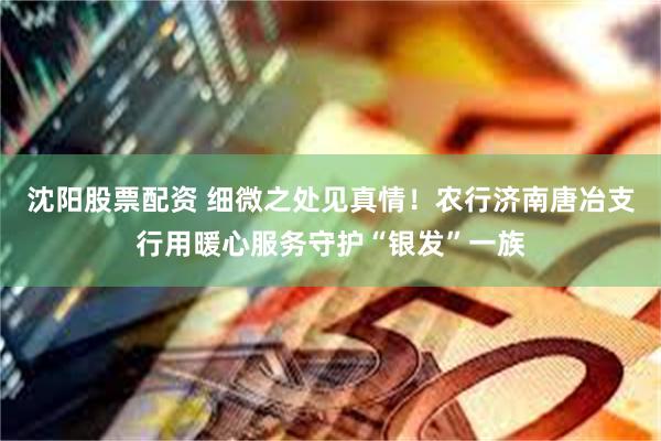 沈阳股票配资 细微之处见真情！农行济南唐冶支行用暖心服务守护“银发”一族