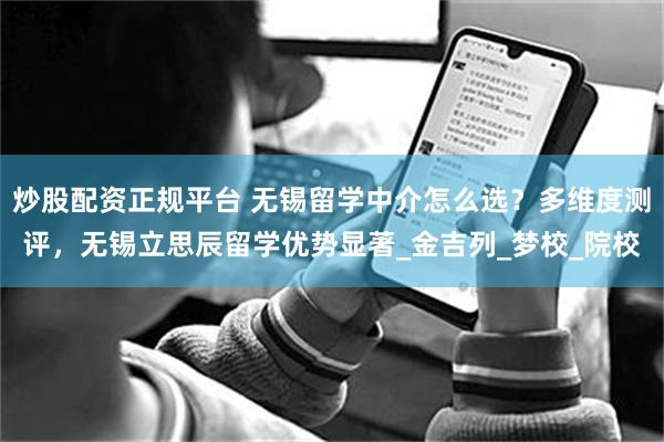炒股配资正规平台 无锡留学中介怎么选？多维度测评，无锡立思辰留学优势显著_金吉列_梦校_院校