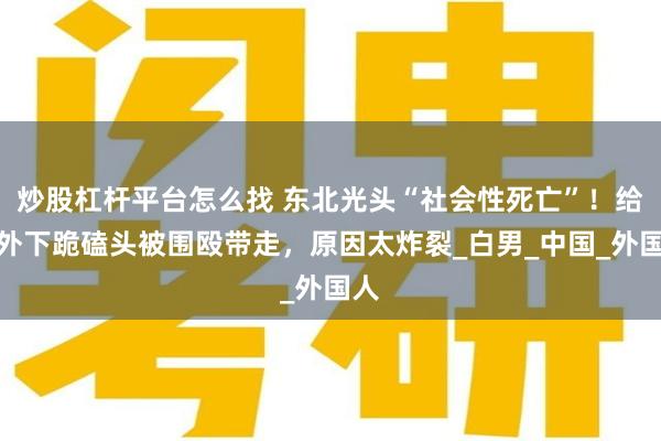 炒股杠杆平台怎么找 东北光头“社会性死亡”！给老外下跪磕头被围殴带走，原因太炸裂_白男_中国_外国人