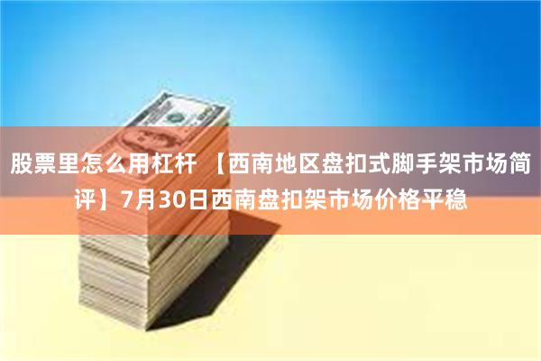 股票里怎么用杠杆 【西南地区盘扣式脚手架市场简评】7月30日西南盘扣架市场价格平稳