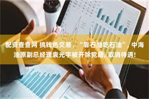 配资查查网 搞钱色交易、“靠石油吃石油”, 中海油原副总经理袁光宇被开除党籍, 取消待遇!