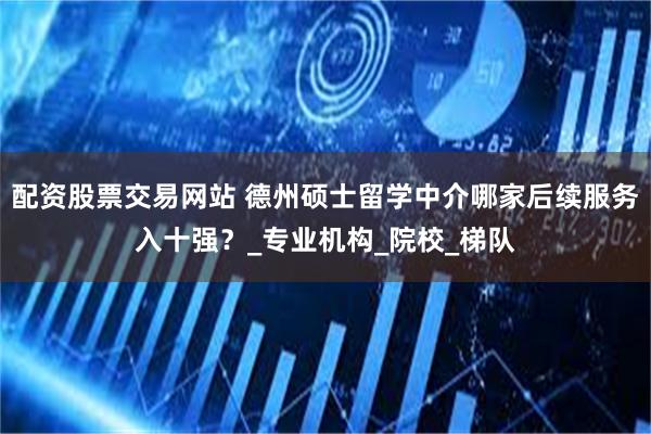 配资股票交易网站 德州硕士留学中介哪家后续服务入十强？_专业机构_院校_梯队