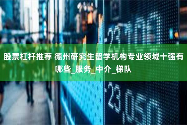 股票杠杆推荐 德州研究生留学机构专业领域十强有哪些_服务_中介_梯队