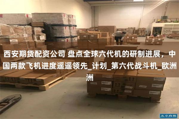 西安期货配资公司 盘点全球六代机的研制进展，中国两款飞机进度遥遥领先_计划_第六代战斗机_欧洲