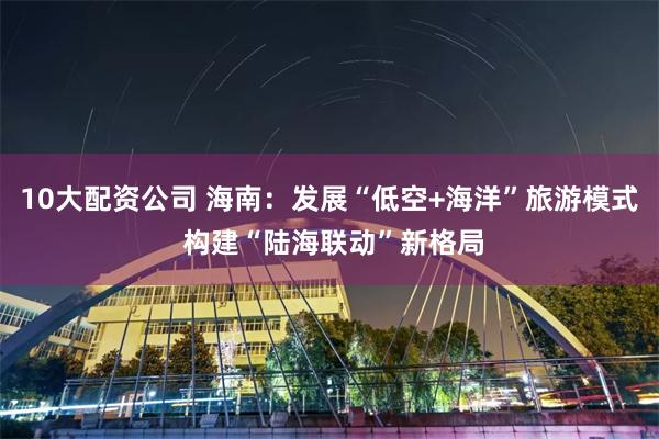 10大配资公司 海南：发展“低空+海洋”旅游模式 构建“陆海联动”新格局