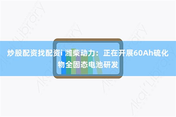 炒股配资找配资i 潍柴动力：正在开展60Ah硫化物全固态电池研发