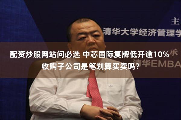 配资炒股网站问必选 中芯国际复牌低开逾10% 收购子公司是笔划算买卖吗？