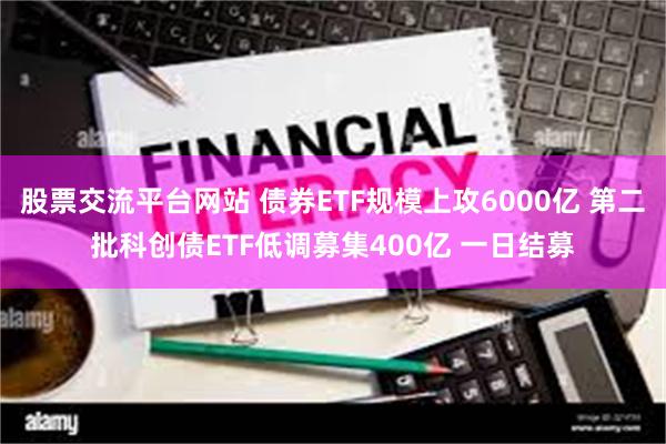 股票交流平台网站 债券ETF规模上攻6000亿 第二批科创债ETF低调募集400亿 一日结募