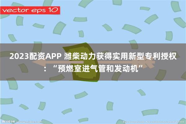 2023配资APP 潍柴动力获得实用新型专利授权：“预燃室进气管和发动机”
