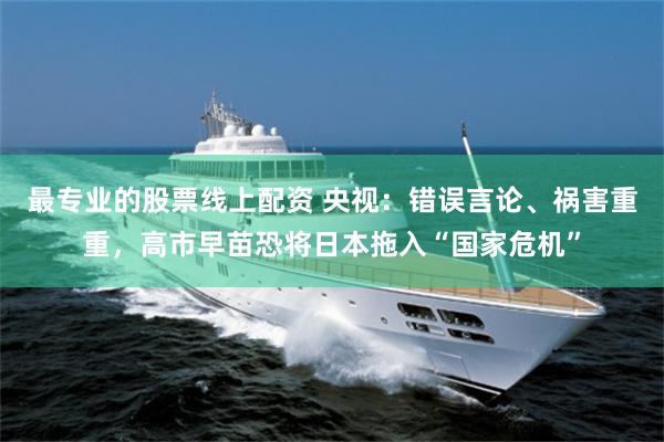 最专业的股票线上配资 央视:错误言论、祸害重重,高市早苗恐将日本拖入“国家危机”